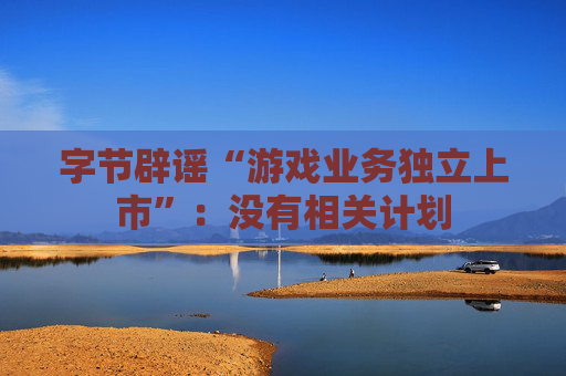 字节辟谣“游戏业务独立上市”：没有相关计划