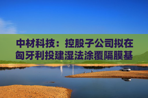 中材科技：控股子公司拟在匈牙利投建湿法涂覆隔膜基地
