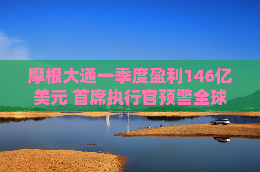 摩根大通一季度盈利146亿美元 首席执行官预警全球贸易不确定性