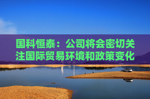 国科恒泰：公司将会密切关注国际贸易环境和政策变化