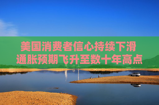 美国消费者信心持续下滑 通胀预期飞升至数十年高点