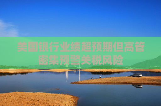 美国银行业绩超预期但高管密集预警关税风险