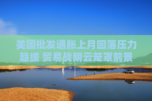 美国批发通胀上月回落压力趋缓 贸易战阴云笼罩前景