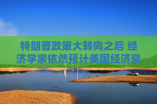 特朗普政策大转向之后 经济学家依然预计美国经济衰退风险高企