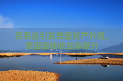 贸易战引发美国资产外流，美国国债收益率攀升
