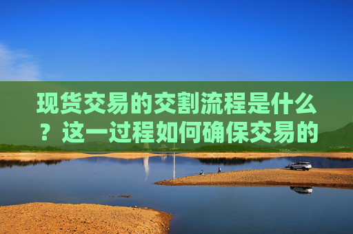 现货交易的交割流程是什么？这一过程如何确保交易的顺利完成？