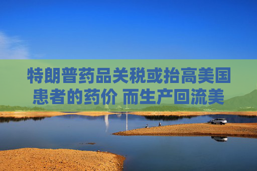 特朗普药品关税或抬高美国患者的药价 而生产回流美国并不容易