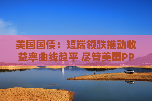美国国债：短端领跌推动收益率曲线趋平 尽管美国PPI表现疲软