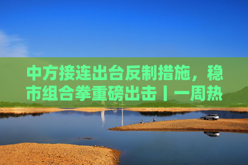 中方接连出台反制措施，稳市组合拳重磅出击丨一周热点回顾
