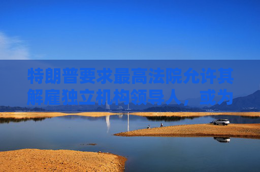 特朗普要求最高法院允许其解雇独立机构领导人，或为解雇鲍威尔扫清道路