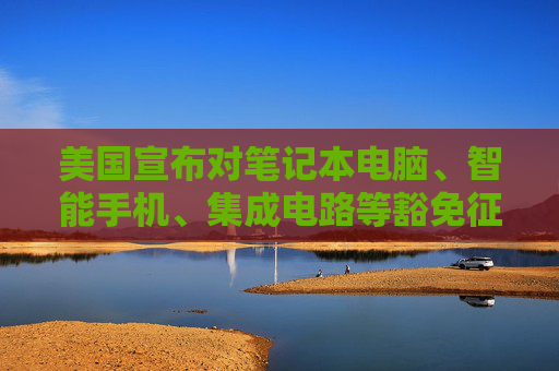 美国宣布对笔记本电脑、智能手机、集成电路等豁免征收“对等关税”