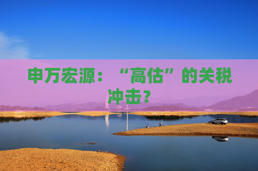 申万宏源：“高估”的关税冲击？
