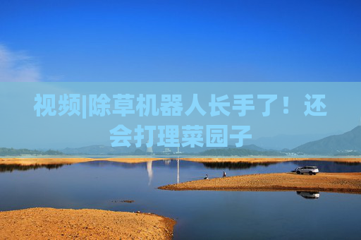 视频|除草机器人长手了！还会打理菜园子