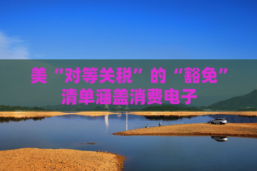 美“对等关税”的“豁免”清单涵盖消费电子