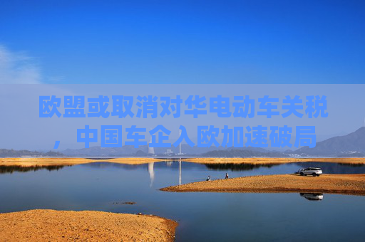 欧盟或取消对华电动车关税，中国车企入欧加速破局