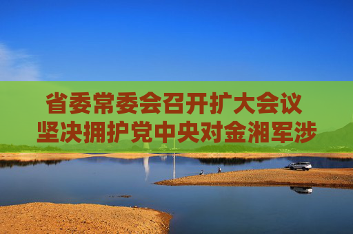 省委常委会召开扩大会议 坚决拥护党中央对金湘军涉嫌严重违纪违法进行纪律审查和监察调查的决定