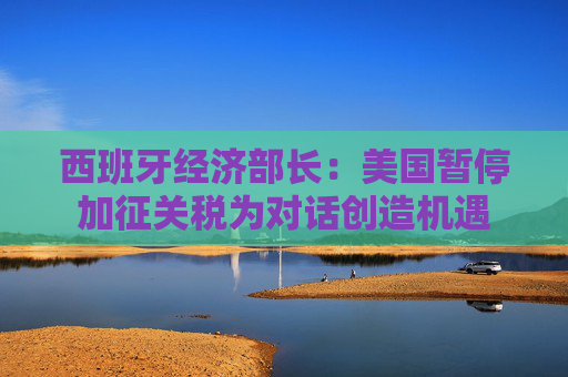 西班牙经济部长：美国暂停加征关税为对话创造机遇
