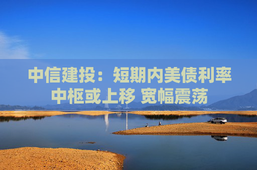 中信建投：短期内美债利率中枢或上移 宽幅震荡