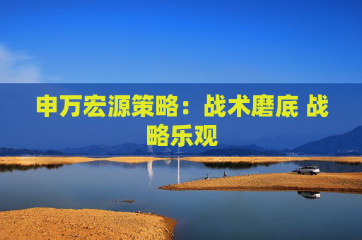 申万宏源策略：战术磨底 战略乐观