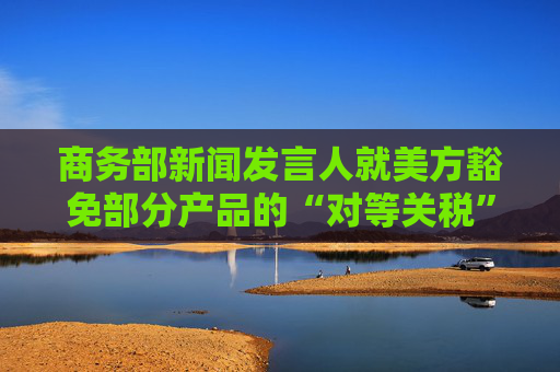 商务部新闻发言人就美方豁免部分产品的“对等关税”答记者问