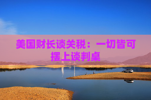 美国财长谈关税：一切皆可摆上谈判桌