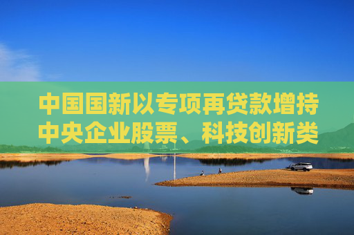 中国国新以专项再贷款增持中央企业股票、科技创新类股票及ETF等，首批金额800亿元