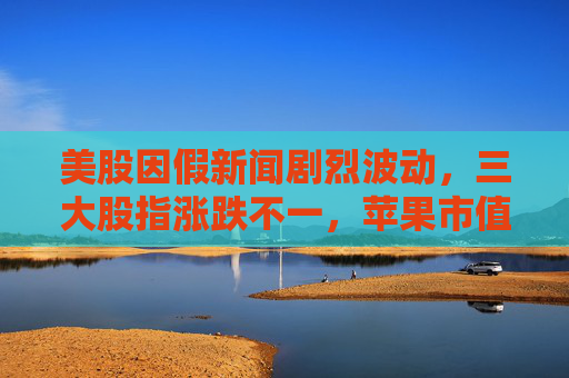 美股因假新闻剧烈波动，三大股指涨跌不一，苹果市值一夜蒸发千亿美元