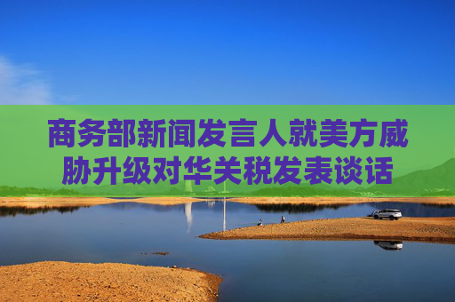 商务部新闻发言人就美方威胁升级对华关税发表谈话