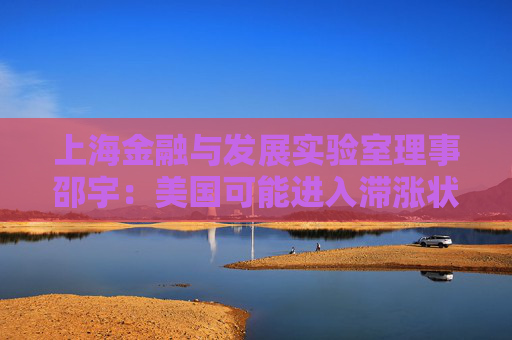 上海金融与发展实验室理事邵宇：美国可能进入滞涨状态