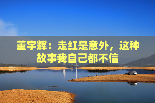 董宇辉：走红是意外，这种故事我自己都不信