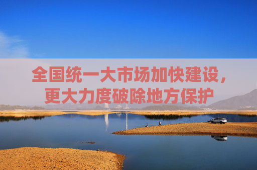 全国统一大市场加快建设，更大力度破除地方保护