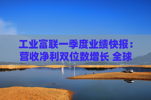 工业富联一季度业绩快报：营收净利双位数增长 全球产能布局完备