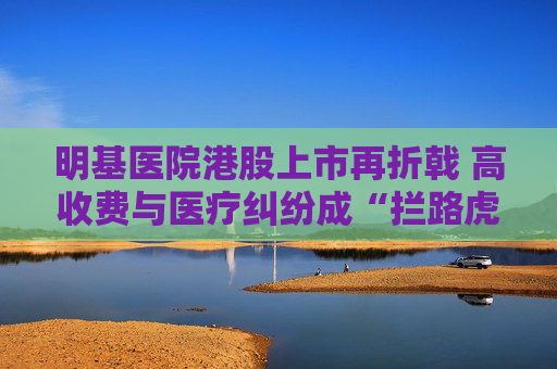 明基医院港股上市再折戟 高收费与医疗纠纷成“拦路虎”