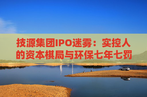 技源集团IPO迷雾：实控人的资本棋局与环保七年七罚的“双面陷阱”