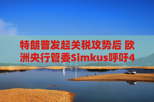 特朗普发起关税攻势后 欧洲央行管委Simkus呼吁4月降息