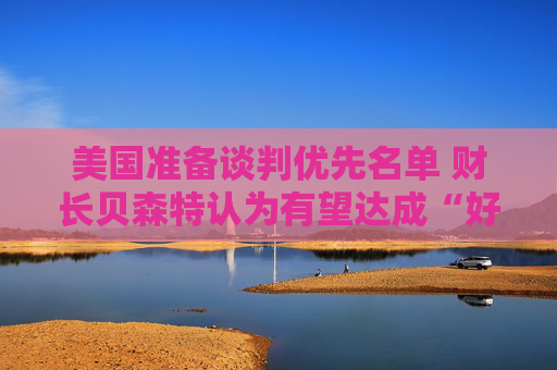 美国准备谈判优先名单 财长贝森特认为有望达成“好交易”
