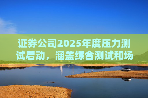 证券公司2025年度压力测试启动，涵盖综合测试和场外衍生品业务测试