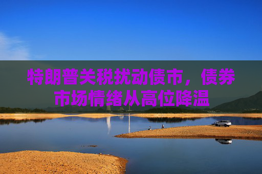 特朗普关税扰动债市，债券市场情绪从高位降温