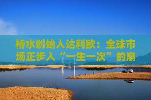 桥水创始人达利欧：全球市场正步入“一生一次”的崩溃，旧秩序正瓦解