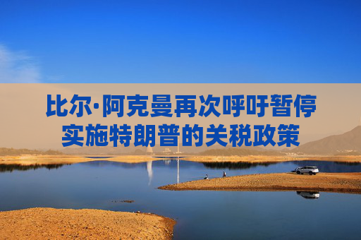 比尔·阿克曼再次呼吁暂停实施特朗普的关税政策
