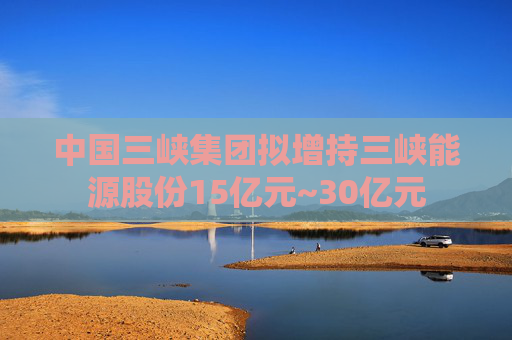 中国三峡集团拟增持三峡能源股份15亿元~30亿元