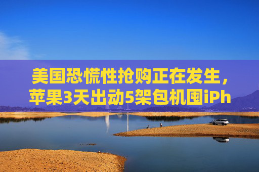 美国恐慌性抢购正在发生，苹果3天出动5架包机囤iPhone