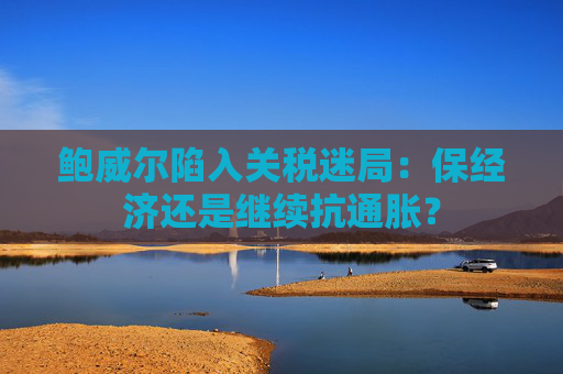 鲍威尔陷入关税迷局：保经济还是继续抗通胀？