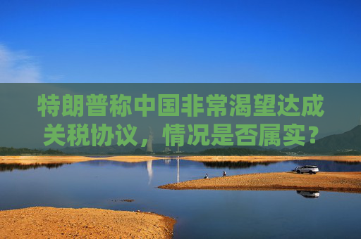 特朗普称中国非常渴望达成关税协议，情况是否属实？外交部回应