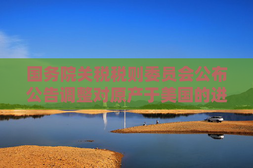 国务院关税税则委员会公布公告调整对原产于美国的进口商品加征关税措施