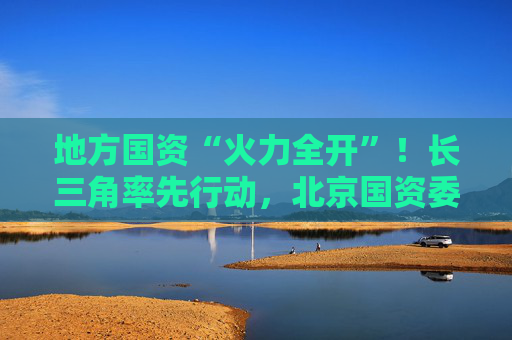 地方国资“火力全开”！长三角率先行动，北京国资委发声，山东、四川出台稳市组合拳