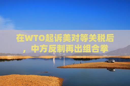 在WTO起诉美对等关税后，中方反制再出组合拳
