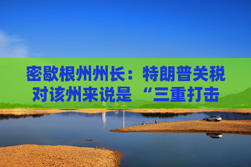 密歇根州州长：特朗普关税对该州来说是 “三重打击”