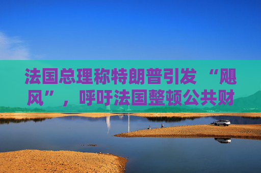 法国总理称特朗普引发 “飓风”，呼吁法国整顿公共财政