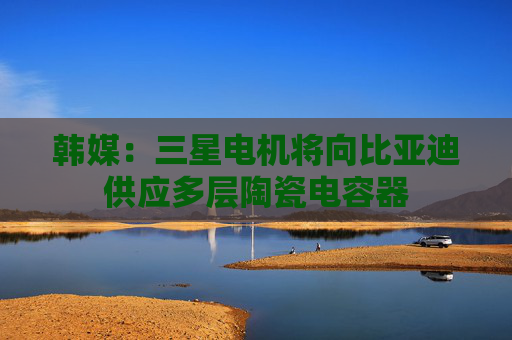 韩媒：三星电机将向比亚迪供应多层陶瓷电容器